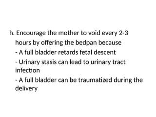 h. Encourage the mother to void every 2-3
hours by offering the bedpan because
- A full bladder retards fetal descent
- Urinary stasis can lead to urinary tract
infection
- A full bladder can be traumatized during the
delivery
 