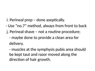 i. Perineal prep – done aseptically.
- Use “no.7” method, always from front to back
j. Perineal shave – not a routine procedure;
- maybe done to provide a clean area for
delivery.
- muscles at the symphysis pubis area should
be kept taut and razor moved along the
direction of hair growth.
 