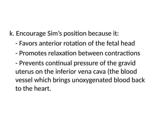 k. Encourage Sim’s position because it:
- Favors anterior rotation of the fetal head
- Promotes relaxation between contractions
- Prevents continual pressure of the gravid
uterus on the inferior vena cava (the blood
vessel which brings unoxygenated blood back
to the heart.
 