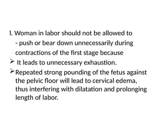 l. Woman in labor should not be allowed to
- push or bear down unnecessarily during
contractions of the first stage because
 It leads to unnecessary exhaustion.
Repeated strong pounding of the fetus against
the pelvic floor will lead to cervical edema,
thus interfering with dilatation and prolonging
length of labor.
 