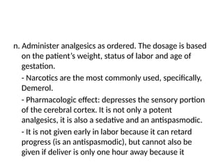 n. Administer analgesics as ordered. The dosage is based
on the patient’s weight, status of labor and age of
gestation.
- Narcotics are the most commonly used, specifically,
Demerol.
- Pharmacologic effect: depresses the sensory portion
of the cerebral cortex. It is not only a potent
analgesics, it is also a sedative and an antispasmodic.
- It is not given early in labor because it can retard
progress (is an antispasmodic), but cannot also be
given if deliver is only one hour away because it
 