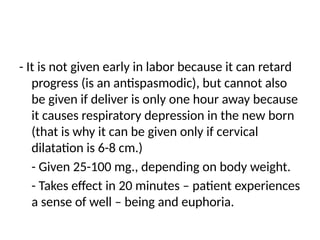 - It is not given early in labor because it can retard
progress (is an antispasmodic), but cannot also
be given if deliver is only one hour away because
it causes respiratory depression in the new born
(that is why it can be given only if cervical
dilatation is 6-8 cm.)
- Given 25-100 mg., depending on body weight.
- Takes effect in 20 minutes – patient experiences
a sense of well – being and euphoria.
 