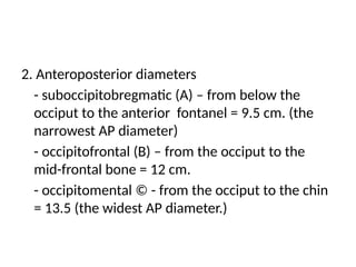 2. Anteroposterior diameters
- suboccipitobregmatic (A) – from below the
occiput to the anterior fontanel = 9.5 cm. (the
narrowest AP diameter)
- occipitofrontal (B) – from the occiput to the
mid-frontal bone = 12 cm.
- occipitomental © - from the occiput to the chin
= 13.5 (the widest AP diameter.)
 