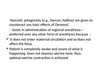 -Narcotic antagonists (e.g., Narcan, Nalline) are given to
counteract any toxic effects of Demerol.
- Assist in administration of regional anesthesia –
preferred over any other form of anesthesia because :
 it does not enter maternal circulation and so does not
affect the fetus.
Patient is completely awake and aware of what is
happening. Does not depress uterine tone, thus
optimal uterine contraction is achieved.
 