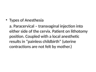• Types of Anesthesia
a. Paracervical – transvaginal injection into
either side of the cervix. Patient on lithotomy
position. Coupled with a local anesthetic
results in “painless childbirth” (uterine
contractions are not felt by mother.)
 