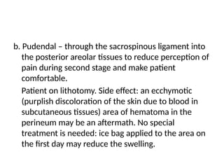 b. Pudendal – through the sacrospinous ligament into
the posterior areolar tissues to reduce perception of
pain during second stage and make patient
comfortable.
Patient on lithotomy. Side effect: an ecchymotic
(purplish discoloration of the skin due to blood in
subcutaneous tissues) area of hematoma in the
perineum may be an aftermath. No special
treatment is needed: ice bag applied to the area on
the first day may reduce the swelling.
 