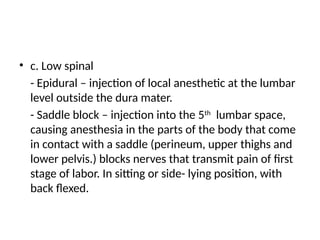 • c. Low spinal
- Epidural – injection of local anesthetic at the lumbar
level outside the dura mater.
- Saddle block – injection into the 5th
lumbar space,
causing anesthesia in the parts of the body that come
in contact with a saddle (perineum, upper thighs and
lower pelvis.) blocks nerves that transmit pain of first
stage of labor. In sitting or side- lying position, with
back flexed.
 