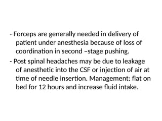 - Forceps are generally needed in delivery of
patient under anesthesia because of loss of
coordination in second –stage pushing.
- Post spinal headaches may be due to leakage
of anesthetic into the CSF or injection of air at
time of needle insertion. Management: flat on
bed for 12 hours and increase fluid intake.
 