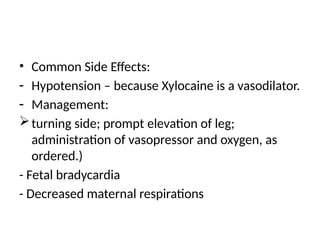 • Common Side Effects:
- Hypotension – because Xylocaine is a vasodilator.
- Management:
turning side; prompt elevation of leg;
administration of vasopressor and oxygen, as
ordered.)
- Fetal bradycardia
- Decreased maternal respirations
 