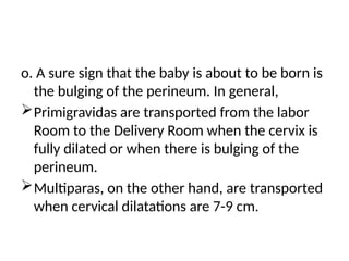 o. A sure sign that the baby is about to be born is
the bulging of the perineum. In general,
Primigravidas are transported from the labor
Room to the Delivery Room when the cervix is
fully dilated or when there is bulging of the
perineum.
Multiparas, on the other hand, are transported
when cervical dilatations are 7-9 cm.
 