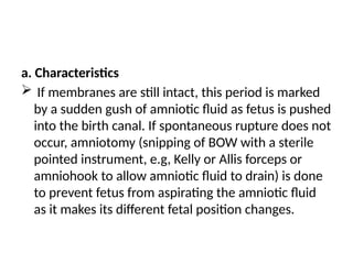 a. Characteristics
 If membranes are still intact, this period is marked
by a sudden gush of amniotic fluid as fetus is pushed
into the birth canal. If spontaneous rupture does not
occur, amniotomy (snipping of BOW with a sterile
pointed instrument, e.g, Kelly or Allis forceps or
amniohook to allow amniotic fluid to drain) is done
to prevent fetus from aspirating the amniotic fluid
as it makes its different fetal position changes.
 