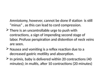 Amniotomy, however, cannot be done if station is still
“minus” , as this can lead to cord compression.
 There is an uncontrollable urge to push with
contractions, a sign of impending second stage of
labor. Profuse perspiration and distention of neck veins
are seen.
 Nausea and vomiting is a reflex reaction due to a
decreased gastric motility and absorption.
 In primis, baby is delivered within 20 contractions (40
minutes); in multis, after 10 contractions (20 minutes)
 