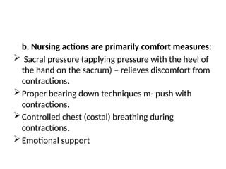 b. Nursing actions are primarily comfort measures:
 Sacral pressure (applying pressure with the heel of
the hand on the sacrum) – relieves discomfort from
contractions.
Proper bearing down techniques m- push with
contractions.
Controlled chest (costal) breathing during
contractions.
Emotional support
 