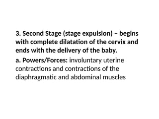 3. Second Stage (stage expulsion) – begins
with complete dilatation of the cervix and
ends with the delivery of the baby.
a. Powers/Forces: involuntary uterine
contractions and contractions of the
diaphragmatic and abdominal muscles
 