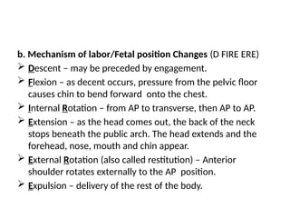 b. Mechanism of labor/Fetal position Changes (D FIRE ERE)
 Descent – may be preceded by engagement.
 Flexion – as decent occurs, pressure from the pelvic floor
causes chin to bend forward onto the chest.
 Internal Rotation – from AP to transverse, then AP to AP.
 Extension – as the head comes out, the back of the neck
stops beneath the public arch. The head extends and the
forehead, nose, mouth and chin appear.
 External Rotation (also called restitution) – Anterior
shoulder rotates externally to the AP position.
 Expulsion – delivery of the rest of the body.
 