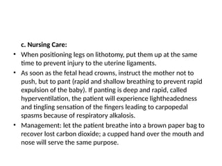 c. Nursing Care:
• When positioning legs on lithotomy, put them up at the same
time to prevent injury to the uterine ligaments.
• As soon as the fetal head crowns, instruct the mother not to
push, but to pant (rapid and shallow breathing to prevent rapid
expulsion of the baby). If panting is deep and rapid, called
hyperventilation, the patient will experience lightheadedness
and tingling sensation of the fingers leading to carpopedal
spasms because of respiratory alkalosis.
• Management: let the patient breathe into a brown paper bag to
recover lost carbon dioxide; a cupped hand over the mouth and
nose will serve the same purpose.
 