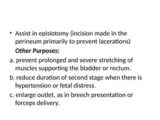 • Assist in episiotomy (incision made in the
perineum primarily to prevent lacerations)
Other Purposes:
a. prevent prolonged and severe stretching of
muscles supporting the bladder or rectum.
b. reduce duration of second stage when there is
hypertension or fetal distress.
c. enlarge outlet, as in breech presentation or
forceps delivery.
 