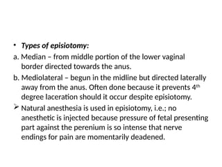 • Types of episiotomy:
a. Median – from middle portion of the lower vaginal
border directed towards the anus.
b. Mediolateral – begun in the midline but directed laterally
away from the anus. Often done because it prevents 4th
degree laceration should it occur despite episiotomy.
 Natural anesthesia is used in episiotomy, i.e.; no
anesthetic is injected because pressure of fetal presenting
part against the perenium is so intense that nerve
endings for pain are momentarily deadened.
 