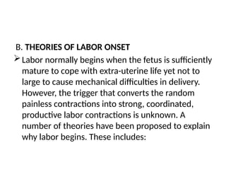 B. THEORIES OF LABOR ONSET
Labor normally begins when the fetus is sufficiently
mature to cope with extra-uterine life yet not to
large to cause mechanical difficulties in delivery.
However, the trigger that converts the random
painless contractions into strong, coordinated,
productive labor contractions is unknown. A
number of theories have been proposed to explain
why labor begins. These includes:
 