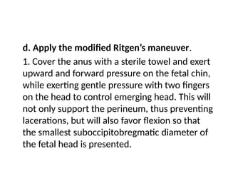 d. Apply the modified Ritgen’s maneuver.
1. Cover the anus with a sterile towel and exert
upward and forward pressure on the fetal chin,
while exerting gentle pressure with two fingers
on the head to control emerging head. This will
not only support the perineum, thus preventing
lacerations, but will also favor flexion so that
the smallest suboccipitobregmatic diameter of
the fetal head is presented.
 