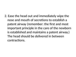 2. Ease the head out and immediately wipe the
nose and mouth of secretions to establish a
patent airway (remember: the first and most
important principle in the care of the newborn
is established and maintains a patent airway.)
The head should be delivered in between
contractions.
 