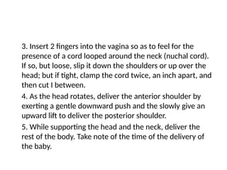 3. Insert 2 fingers into the vagina so as to feel for the
presence of a cord looped around the neck (nuchal cord).
If so, but loose, slip it down the shoulders or up over the
head; but if tight, clamp the cord twice, an inch apart, and
then cut I between.
4. As the head rotates, deliver the anterior shoulder by
exerting a gentle downward push and the slowly give an
upward lift to deliver the posterior shoulder.
5. While supporting the head and the neck, deliver the
rest of the body. Take note of the time of the delivery of
the baby.
 