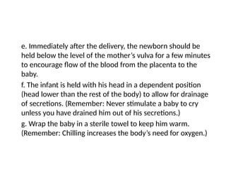 e. Immediately after the delivery, the newborn should be
held below the level of the mother’s vulva for a few minutes
to encourage flow of the blood from the placenta to the
baby.
f. The infant is held with his head in a dependent position
(head lower than the rest of the body) to allow for drainage
of secretions. (Remember: Never stimulate a baby to cry
unless you have drained him out of his secretions.)
g. Wrap the baby in a sterile towel to keep him warm.
(Remember: Chilling increases the body’s need for oxygen.)
 