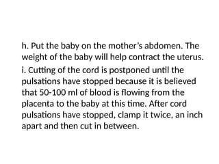 h. Put the baby on the mother’s abdomen. The
weight of the baby will help contract the uterus.
i. Cutting of the cord is postponed until the
pulsations have stopped because it is believed
that 50-100 ml of blood is flowing from the
placenta to the baby at this time. After cord
pulsations have stopped, clamp it twice, an inch
apart and then cut in between.
 