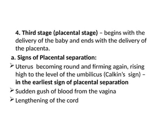 4. Third stage (placental stage) – begins with the
delivery of the baby and ends with the delivery of
the placenta.
a. Signs of Placental separation:
Uterus becoming round and firming again, rising
high to the level of the umbilicus (Calkin’s sign) –
in the earliest sign of placental separation
Sudden gush of blood from the vagina
Lengthening of the cord
 