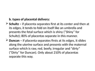b. types of placental delivery:
 Schultz – if placenta separates first at its center and then at
its edges, it tends to fold on itself like an umbrella and
presents the fetal surface which is shiny (“Shiny” for
Schultz); 80% of placentas separate in this manner.
 Duncan – if placenta separates firsts at its edges, it slides
along the uterine surface and presents with the maternal
surface which is raw, red, beefy, irregular and “dirty”
(“Dirty” for Duncan). Only about 210% of placentas
separate this way.
 