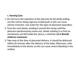 c. Nursing Care
1. Do not hurry the expulsion of the placenta by forcefully pulling
out the cord or doing vigorous fundal push as this can cause
uterine inversion. Just watch for the signs of placental separation.
2. Tract the cord slowly, winding it around the clamp until the
placenta spontaneously comes out, slowly rotating it so that no
membranes are left inside the uterus, a method called Brandt-
Andrews maneuver.
3. Take note of the time of placental delivery. It should be delivered
within 20 minutes after the delivery of the baby. Otherwise, refer
immediately to the doctor as this can cause severe bleeding in the
mother.
 