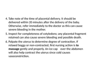 4. Take note of the time of placental delivery. It should be
delivered within 20 minutes after the delivery of the baby.
Otherwise, refer immediately to the doctor as this can cause
severe bleeding in the mother.
5. Inspect for completeness of cotyledons; any placental fragment
retained can also cause severe bleeding and possible death.
6. Palpate the uterus to determine degree of contraction. If
relaxed boggy or non-contracted, first nursing action is to
massage gently and properly. An ice cap over the abdomen
will also help contract the uterus since cold causes
vasoconstriction.
 