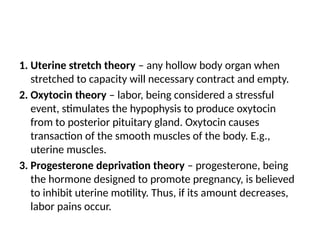 1. Uterine stretch theory – any hollow body organ when
stretched to capacity will necessary contract and empty.
2. Oxytocin theory – labor, being considered a stressful
event, stimulates the hypophysis to produce oxytocin
from to posterior pituitary gland. Oxytocin causes
transaction of the smooth muscles of the body. E.g.,
uterine muscles.
3. Progesterone deprivation theory – progesterone, being
the hormone designed to promote pregnancy, is believed
to inhibit uterine motility. Thus, if its amount decreases,
labor pains occur.
 