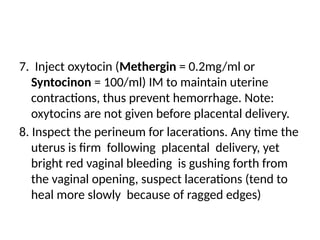 7. Inject oxytocin (Methergin = 0.2mg/ml or
Syntocinon = 100/ml) IM to maintain uterine
contractions, thus prevent hemorrhage. Note:
oxytocins are not given before placental delivery.
8. Inspect the perineum for lacerations. Any time the
uterus is firm following placental delivery, yet
bright red vaginal bleeding is gushing forth from
the vaginal opening, suspect lacerations (tend to
heal more slowly because of ragged edges)
 