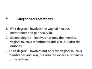  Categories of Lacerations:
1. First degree – involves the vaginal mucous
membranes and perineal skin.
2. Second degree – involves not only the muscles,
vaginal mucous membranes and skin, but also the
muscles.
3. Third degree – involves not only the vaginal mucous
membranes and skin, but also the extern al sphincter
of the rectum.
 