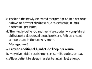 c. Position the newly-delivered mother flat on bed without
pillows to prevent dizziness due to decrease in intra-
abdominal pressure.
d. The newly-delivered mother may suddenly complain of
chills due to decreased blood pressure, fatigue or cold
temperature in the delivery room.
Management:
a. Provide additional blankets to keep her warm.
b. May give initial nourishment, e.g., milk, coffee, or tea.
c. Allow patient to sleep in order to regain lost energy.
 