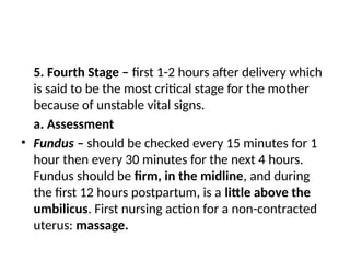 5. Fourth Stage – first 1-2 hours after delivery which
is said to be the most critical stage for the mother
because of unstable vital signs.
a. Assessment
• Fundus – should be checked every 15 minutes for 1
hour then every 30 minutes for the next 4 hours.
Fundus should be firm, in the midline, and during
the first 12 hours postpartum, is a little above the
umbilicus. First nursing action for a non-contracted
uterus: massage.
 