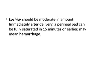 • Lochia- should be moderate in amount.
Immediately after delivery, a perineal pad can
be fully saturated in 15 minutes or earlier, may
mean hemorrhage.
 