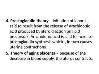 4. Prostaglandin theory – initiation of labor is
said to result from the release of Arachidonic
acid produced by steroid action on lipid
precursors. Arachidonic acid is said to increase
prostaglandin synthesis which , in turn causes
uterine contractions.
5. Theory of aging placenta – because of the
decrease in blood supply, the uterus contracts.
 
