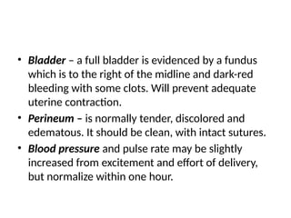 • Bladder – a full bladder is evidenced by a fundus
which is to the right of the midline and dark-red
bleeding with some clots. Will prevent adequate
uterine contraction.
• Perineum – is normally tender, discolored and
edematous. It should be clean, with intact sutures.
• Blood pressure and pulse rate may be slightly
increased from excitement and effort of delivery,
but normalize within one hour.
 