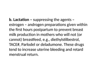 b. Lactation – suppressing the agents –
estrogen – androgen preparations given within
the first hours postpartum to prevent breast
milk production in mothers who will not (or
cannot) breastfeed, e.g., diethylstilbestrol,
TACE#, Parlodel or deladumone. These drugs
tend to increase uterine bleeding and retard
menstrual return.
 