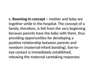 c. Rooming-in concept – mother and baby are
together while in the hospital. The concept of a
family, therefore, is felt from the very beginning
because parents have the baby with them, thus
providing opportunities for developing a
positive relationship between parents and
newborn (maternal-infant bonding). Eye-to-
eye contact is immediately established,
releasing the maternal caretaking responses
 