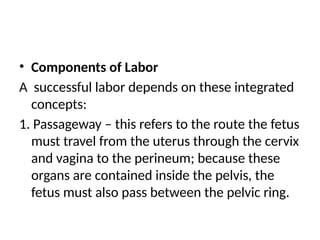 • Components of Labor
A successful labor depends on these integrated
concepts:
1. Passageway – this refers to the route the fetus
must travel from the uterus through the cervix
and vagina to the perineum; because these
organs are contained inside the pelvis, the
fetus must also pass between the pelvic ring.
 