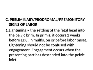 C. PRELIMINARY/PRODROMAL/PREMONITORY
SIGNS OF LABOR
1.Lightening – the settling of the fetal head into
the pelvic brim. In primis, it occurs 2 weeks
before EDC; in multis, on or before labor onset.
Lightening should not be confused with
engagement. Engagement occurs when the
presenting part has descended into the pelvic
inlet.
 