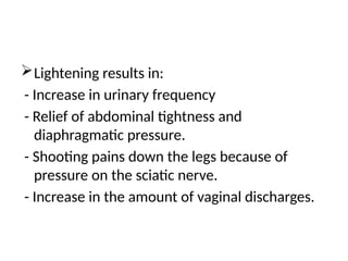 Lightening results in:
- Increase in urinary frequency
- Relief of abdominal tightness and
diaphragmatic pressure.
- Shooting pains down the legs because of
pressure on the sciatic nerve.
- Increase in the amount of vaginal discharges.
 