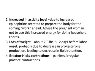 2. Increased in activity level –due to increased
epinephrine secreted to prepare the body for the
coming “work” ahead. Advise the pregnant woman
not to use this increased energy for doing household
chores.
3. Loss of weight – about 2-3 lbs. 1- 2 days before labor
onset, probably due to decrease in progesterone
production, leading to decrease in fluid retention.
4. Braxton-Hicks contractions – painless, irregular
practice contractions.
 