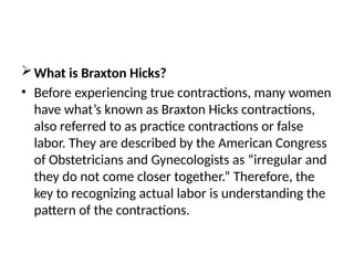 What is Braxton Hicks?
• Before experiencing true contractions, many women
have what’s known as Braxton Hicks contractions,
also referred to as practice contractions or false
labor. They are described by the American Congress
of Obstetricians and Gynecologists as “irregular and
they do not come closer together.” Therefore, the
key to recognizing actual labor is understanding the
pattern of the contractions.
 