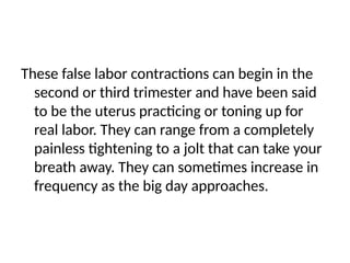 These false labor contractions can begin in the
second or third trimester and have been said
to be the uterus practicing or toning up for
real labor. They can range from a completely
painless tightening to a jolt that can take your
breath away. They can sometimes increase in
frequency as the big day approaches.
 