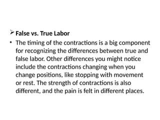 False vs. True Labor
• The timing of the contractions is a big component
for recognizing the differences between true and
false labor. Other differences you might notice
include the contractions changing when you
change positions, like stopping with movement
or rest. The strength of contractions is also
different, and the pain is felt in different places.
 