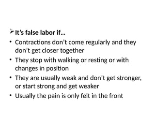 It’s false labor if…
• Contractions don’t come regularly and they
don’t get closer together
• They stop with walking or resting or with
changes in position
• They are usually weak and don’t get stronger,
or start strong and get weaker
• Usually the pain is only felt in the front
 